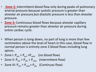 • Zone 2: intermittent blood flow only during peaks of pulmonary
arterial pressure because systolic pressure is greater than
alveolar air pressure,but diastolic pressure is less than alveolar
pressure.
• Zone 3: Continuous blood flows because alveolar capillary
pressure remains greater than alveolar air pressure during
entire cardiac cycle.
• When person is lying down, no part of lung is more than few
centimeters above the level of heart.In this case, blood flow in
normal person is entirely zone 3 blood flows including lung
apices.
• Zone I: Palv > Part >Pvein (no blood flow)
• Zone II: Part > Palv > Pvein (intermittent flow)
• Zone III: Part > Pvein> Palv (Continuos flow)
 
