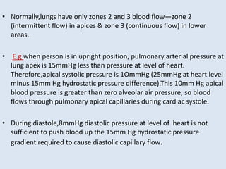 • Normally,lungs have only zones 2 and 3 blood flow—zone 2
(intermittent flow) in apices & zone 3 (continuous flow) in lower
areas.
• E.g when person is in upright position, pulmonary arterial pressure at
lung apex is 15mmHg less than pressure at level of heart.
Therefore,apical systolic pressure is 1OmmHg (25mmHg at heart level
minus 15mm Hg hydrostatic pressure difference).This 10mm Hg apical
blood pressure is greater than zero alveolar air pressure, so blood
flows through pulmonary apical capillaries during cardiac systole.
• During diastole,8mmHg diastolic pressure at level of heart is not
sufficient to push blood up the 15mm Hg hydrostatic pressure
gradient required to cause diastolic capillary flow.
 
