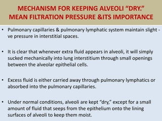 MECHANISM FOR KEEPING ALVEOLI “DRY.”
MEAN FILTRATION PRESSURE &ITS IMPORTANCE
• Pulmonary capillaries & pulmonary lymphatic system maintain slight -
ve pressure in interstitial spaces.
• It is clear that whenever extra fluid appears in alveoli, it will simply
sucked mechanically into lung interstitium through small openings
between the alveolar epithelial cells.
• Excess fluid is either carried away through pulmonary lymphatics or
absorbed into the pulmonary capillaries.
• Under normal conditions, alveoli are kept “dry,” except for a small
amount of fluid that seeps from the epithelium onto the lining
surfaces of alveoli to keep them moist.
 
