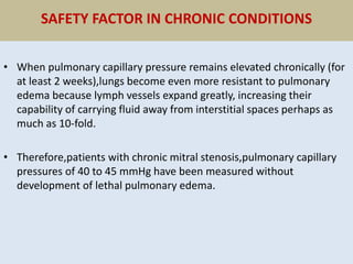 SAFETY FACTOR IN CHRONIC CONDITIONS
• When pulmonary capillary pressure remains elevated chronically (for
at least 2 weeks),lungs become even more resistant to pulmonary
edema because lymph vessels expand greatly, increasing their
capability of carrying fluid away from interstitial spaces perhaps as
much as 10-fold.
• Therefore,patients with chronic mitral stenosis,pulmonary capillary
pressures of 40 to 45 mmHg have been measured without
development of lethal pulmonary edema.
 