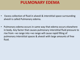 PULMONARY EDEMA
• Excess collection of fluid in alveoli & interstitial space surrounding
alveoli is called Pulmonary edema.
• Pulmonary edema occurs in same way that edema occurs elsewhere
in body. Any factor that causes pulmonary interstitial fluid pressure to
rise from –ve range into +ve range will cause rapid filling of
pulmonary interstitial spaces & alveoli with large amounts of free
fluid.
 