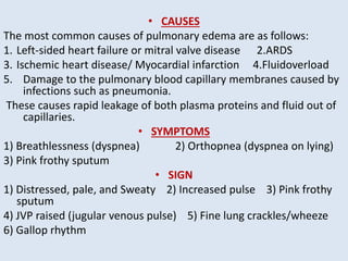 • CAUSES
The most common causes of pulmonary edema are as follows:
1. Left-sided heart failure or mitral valve disease 2.ARDS
3. Ischemic heart disease/ Myocardial infarction 4.Fluidoverload
5. Damage to the pulmonary blood capillary membranes caused by
infections such as pneumonia.
These causes rapid leakage of both plasma proteins and fluid out of
capillaries.
• SYMPTOMS
1) Breathlessness (dyspnea) 2) Orthopnea (dyspnea on lying)
3) Pink frothy sputum
• SIGN
1) Distressed, pale, and Sweaty 2) Increased pulse 3) Pink frothy
sputum
4) JVP raised (jugular venous pulse) 5) Fine lung crackles/wheeze
6) Gallop rhythm
 