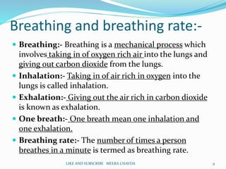 Breathing and breathing rate:-
 Breathing:- Breathing is a mechanical process which
involves taking in of oxygen rich air into the lungs and
giving out carbon dioxide from the lungs.
 Inhalation:- Taking in of air rich in oxygen into the
lungs is called inhalation.
 Exhalation:- Giving out the air rich in carbon dioxide
is known as exhalation.
 One breath:- One breath mean one inhalation and
one exhalation.
 Breathing rate:- The number of times a person
breathes in a minute is termed as breathing rate.
9LIKE AND SUBSCRIBE MEERA CHAVDA
 