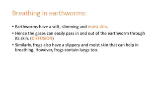 Breathing in earthworms:
• Earthworms have a soft, slimming and moist skin.
• Hence the gases can easily pass in and out of the earthworm through
its skin. (DIFFUSION)
• Similarly, frogs also have a slippery and moist skin that can help in
breathing. However, frogs contain lungs too.
 