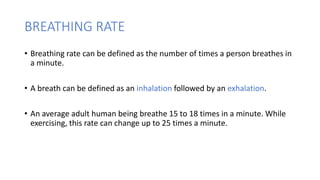 BREATHING RATE
• Breathing rate can be defined as the number of times a person breathes in
a minute.
• A breath can be defined as an inhalation followed by an exhalation.
• An average adult human being breathe 15 to 18 times in a minute. While
exercising, this rate can change up to 25 times a minute.
 