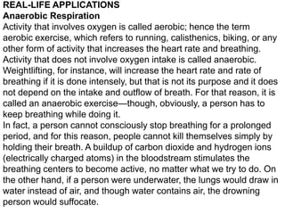 REAL-LIFE APPLICATIONS
Anaerobic Respiration
Activity that involves oxygen is called aerobic; hence the term
aerobic exercise, which refers to running, calisthenics, biking, or any
other form of activity that increases the heart rate and breathing.
Activity that does not involve oxygen intake is called anaerobic.
Weightlifting, for instance, will increase the heart rate and rate of
breathing if it is done intensely, but that is not its purpose and it does
not depend on the intake and outflow of breath. For that reason, it is
called an anaerobic exercise—though, obviously, a person has to
keep breathing while doing it.
In fact, a person cannot consciously stop breathing for a prolonged
period, and for this reason, people cannot kill themselves simply by
holding their breath. A buildup of carbon dioxide and hydrogen ions
(electrically charged atoms) in the bloodstream stimulates the
breathing centers to become active, no matter what we try to do. On
the other hand, if a person were underwater, the lungs would draw in
water instead of air, and though water contains air, the drowning
person would suffocate.

 