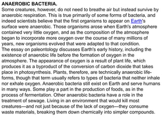 ANAEROBIC BACTERIA.
Some creatures, however, do not need to breathe air but instead survive by
anaerobic respiration. This is true primarily of some forms of bacteria, and
indeed scientists believe that the first organisms to appear on Earth's
surface were anaerobic. Those organisms arose when Earth's atmosphere
contained very little oxygen, and as the composition of the atmosphere
began to incorporate more oxygen over the course of many millions of
years, new organisms evolved that were adapted to that condition.
The essay on paleontology discusses Earth's early history, including the
existence of anaerobic life before the formation of oxygen in the
atmosphere. The appearance of oxygen is a result of plant life, which
produces it as a byproduct of the conversion of carbon dioxide that takes
place in photosynthesis. Plants, therefore, are technically anaerobic lifeforms, though that term usually refers to types of bacteria that neither inhale
nor exhale oxygen. Anaerobic bacteria still exist on Earth and serve humans
in many ways. Some play a part in the production of foods, as in the
process of fermentation. Other anaerobic bacteria have a role in the
treatment of sewage. Living in an environment that would kill most
creatures—and not just because of the lack of oxygen—they consume
waste materials, breaking them down chemically into simpler compounds.

 
