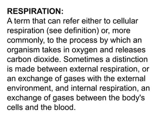 RESPIRATION:
A term that can refer either to cellular
respiration (see definition) or, more
commonly, to the process by which an
organism takes in oxygen and releases
carbon dioxide. Sometimes a distinction
is made between external respiration, or
an exchange of gases with the external
environment, and internal respiration, an
exchange of gases between the body's
cells and the blood.

 