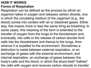 HOW IT WORKS
Forms of Respiration
Respiration can be defined as the process by which an
organism takes in oxygen and releases carbon dioxide, one
in which the circulating medium of the organism (e.g., the
blood) comes into contact with air or dissolved gases. Either
way, this means more or less the same thing as breathing. In
some cases, this meaning of the term is extended to the
transfer of oxygen from the lungs to the bloodstream and,
eventually, into cells or the release of carbon dioxide from
cells into the bloodstream and thence to the lungs, from
whence it is expelled to the environment. Sometimes a
distinction is made between external respiration, or an
exchange of gases with the external environment, and
internal respiration, an exchange of gases between the
body's cells and the blood, in which the blood itself "bathes"
the cells with oxygen and receives carbon dioxide to transfer

 