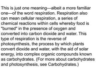 This is just one meaning—albeit a more familiar
one—of the word respiration. Respiration also
can mean cellular respiration, a series of
chemical reactions within cells whereby food is
"burned" in the presence of oxygen and
converted into carbon dioxide and water. This
type of respiration is the reverse of
photosynthesis, the process by which plants
convert dioxide and water, with the aid of solar
energy, into complex organic compounds known
as carbohydrates. (For more about carbohydrates
and photosynthesis, see Carbohydrates.)

 