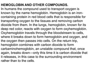 HEMOGLOBIN AND OTHER COMPOUNDS.
In humans the compound used to transport oxygen is
known by the name hemoglobin. Hemoglobin is an ironcontaining protein in red blood cells that is responsible for
transporting oxygen to the tissues and removing carbon
dioxide from them. In the lungs, hemoglobin, known for its
deep red color, reacts with oxygen to form oxyhemoglobin.
Oxyhemoglobin travels through the bloodstream to cells,
where it breaks down to form hemoglobin and oxygen, and
the oxygen then passes into cells. On the return trip,
hemoglobin combines with carbon dioxide to form
carbaminohemoglobin, an unstable compound that, once
again, breaks down—only this time it is carbon dioxide that
it releases, in this case to the surrounding environment
rather than to the cells.

 