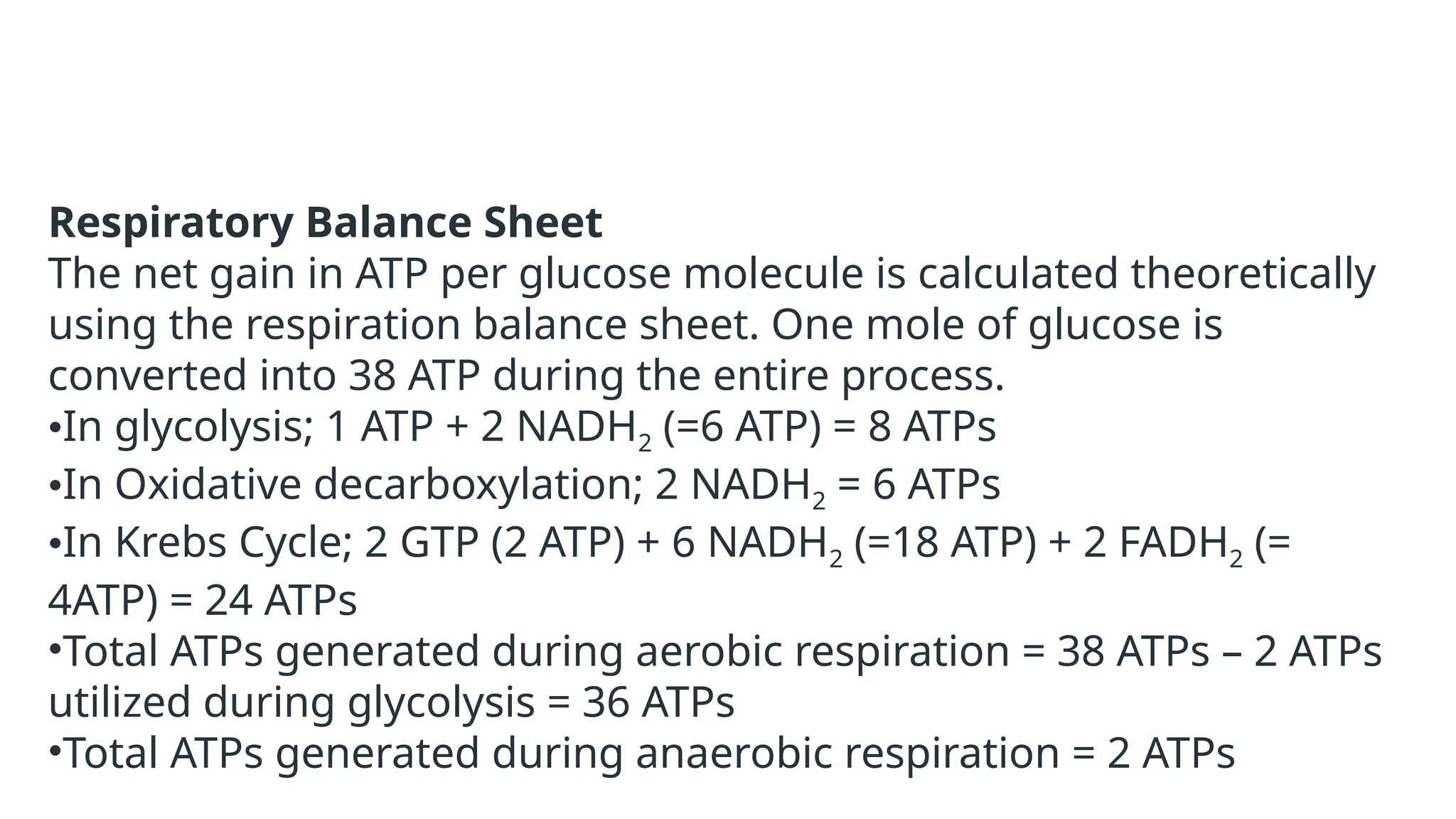 Respiratory Balance Sheet
The net gain in ATP per glucose molecule is calculated theoretically
using the respiration balance sheet. One mole of glucose is
converted into 38 ATP during the entire process.
•In glycolysis; 1 ATP + 2 NADH2 (=6 ATP) = 8 ATPs
•In Oxidative decarboxylation; 2 NADH2 = 6 ATPs
•In Krebs Cycle; 2 GTP (2 ATP) + 6 NADH2 (=18 ATP) + 2 FADH2 (=
4ATP) = 24 ATPs
•Total ATPs generated during aerobic respiration = 38 ATPs – 2 ATPs
utilized during glycolysis = 36 ATPs
•Total ATPs generated during anaerobic respiration = 2 ATPs
 