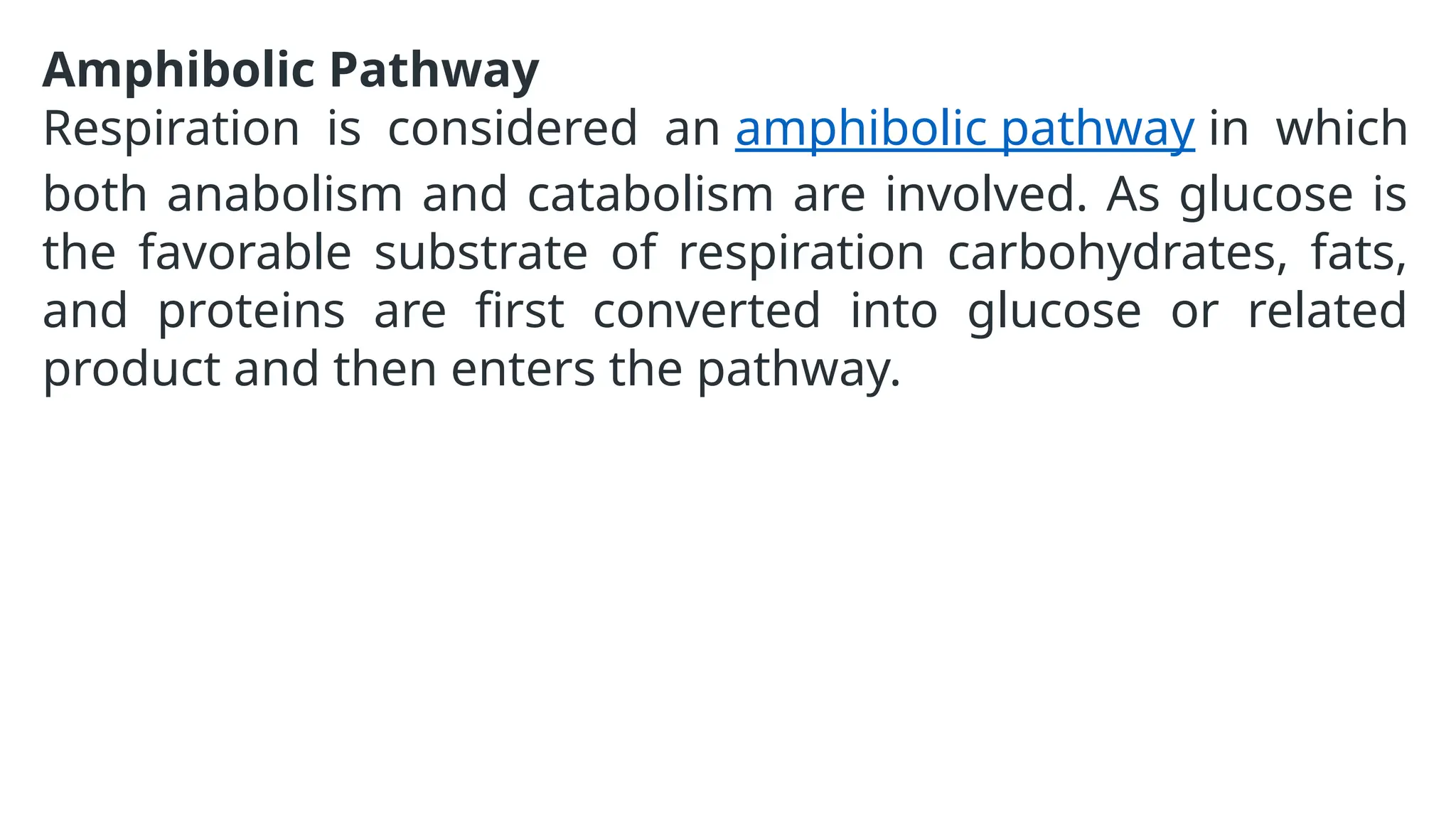 Amphibolic Pathway
Respiration is considered an amphibolic pathway in which
both anabolism and catabolism are involved. As glucose is
the favorable substrate of respiration carbohydrates, fats,
and proteins are first converted into glucose or related
product and then enters the pathway.
 