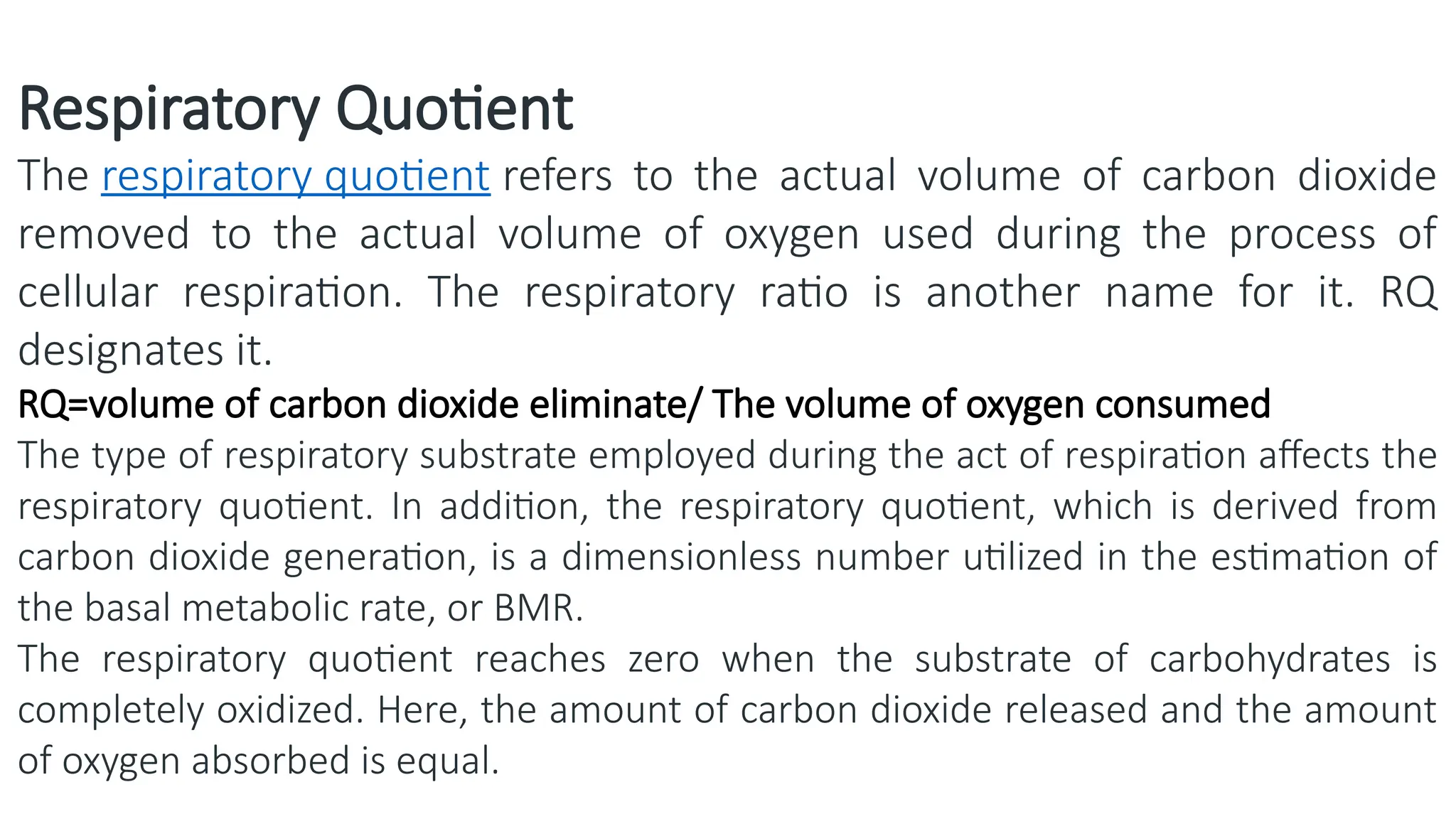 Respiratory Quotient
The respiratory quotient refers to the actual volume of carbon dioxide
removed to the actual volume of oxygen used during the process of
cellular respiration. The respiratory ratio is another name for it. RQ
designates it.
RQ=volume of carbon dioxide eliminate/ The volume of oxygen consumed
The type of respiratory substrate employed during the act of respiration affects the
respiratory quotient. In addition, the respiratory quotient, which is derived from
carbon dioxide generation, is a dimensionless number utilized in the estimation of
the basal metabolic rate, or BMR.
The respiratory quotient reaches zero when the substrate of carbohydrates is
completely oxidized. Here, the amount of carbon dioxide released and the amount
of oxygen absorbed is equal.
 