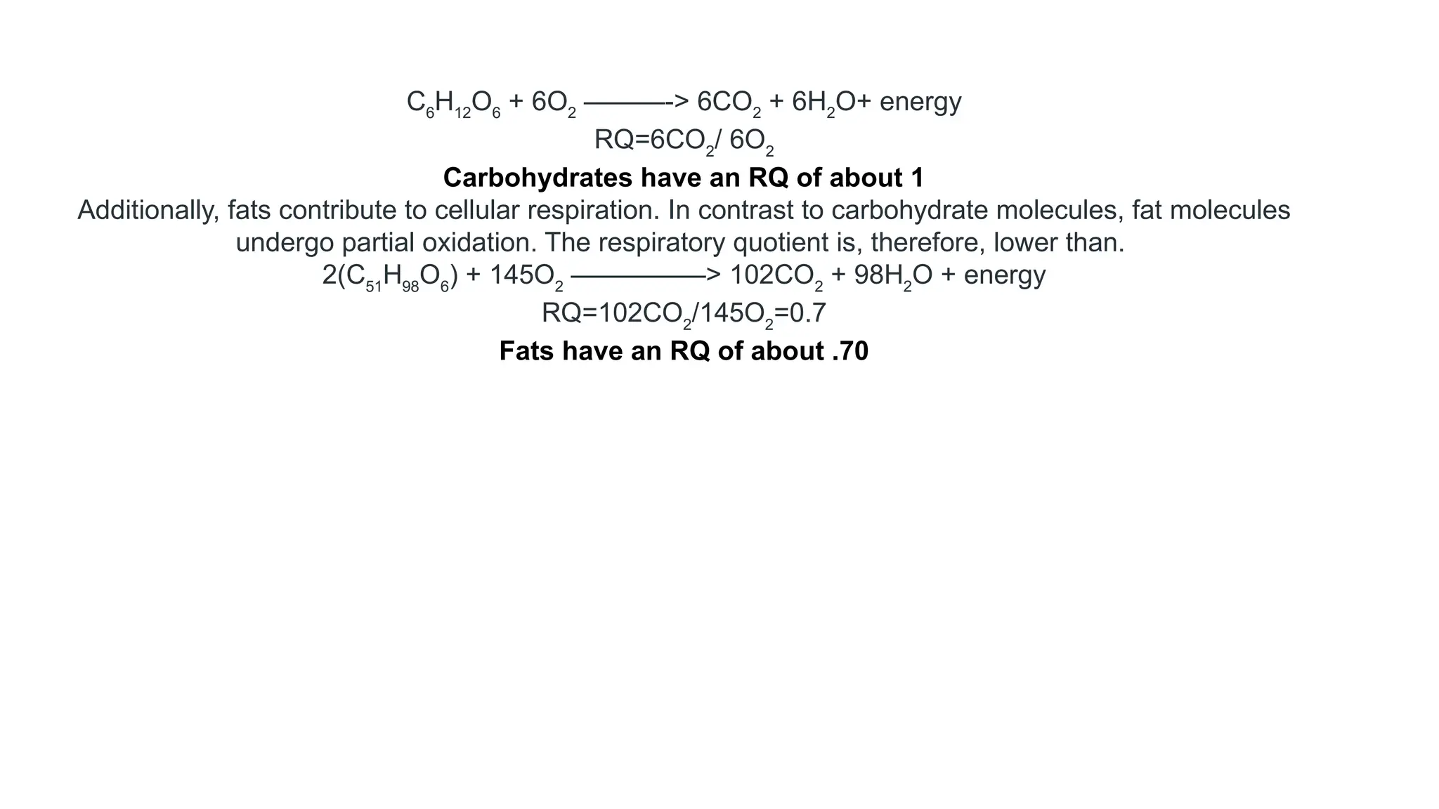 C6
H12
O6
+ 6O2
———-> 6CO2
+ 6H2
O+ energy
RQ=6CO2
/ 6O2
Carbohydrates have an RQ of about 1
Additionally, fats contribute to cellular respiration. In contrast to carbohydrate molecules, fat molecules
undergo partial oxidation. The respiratory quotient is, therefore, lower than.
2(C51
H98
O6
) + 145O2
—————> 102CO2
+ 98H2
O + energy
RQ=102CO2
/145O2
=0.7
Fats have an RQ of about .70
 