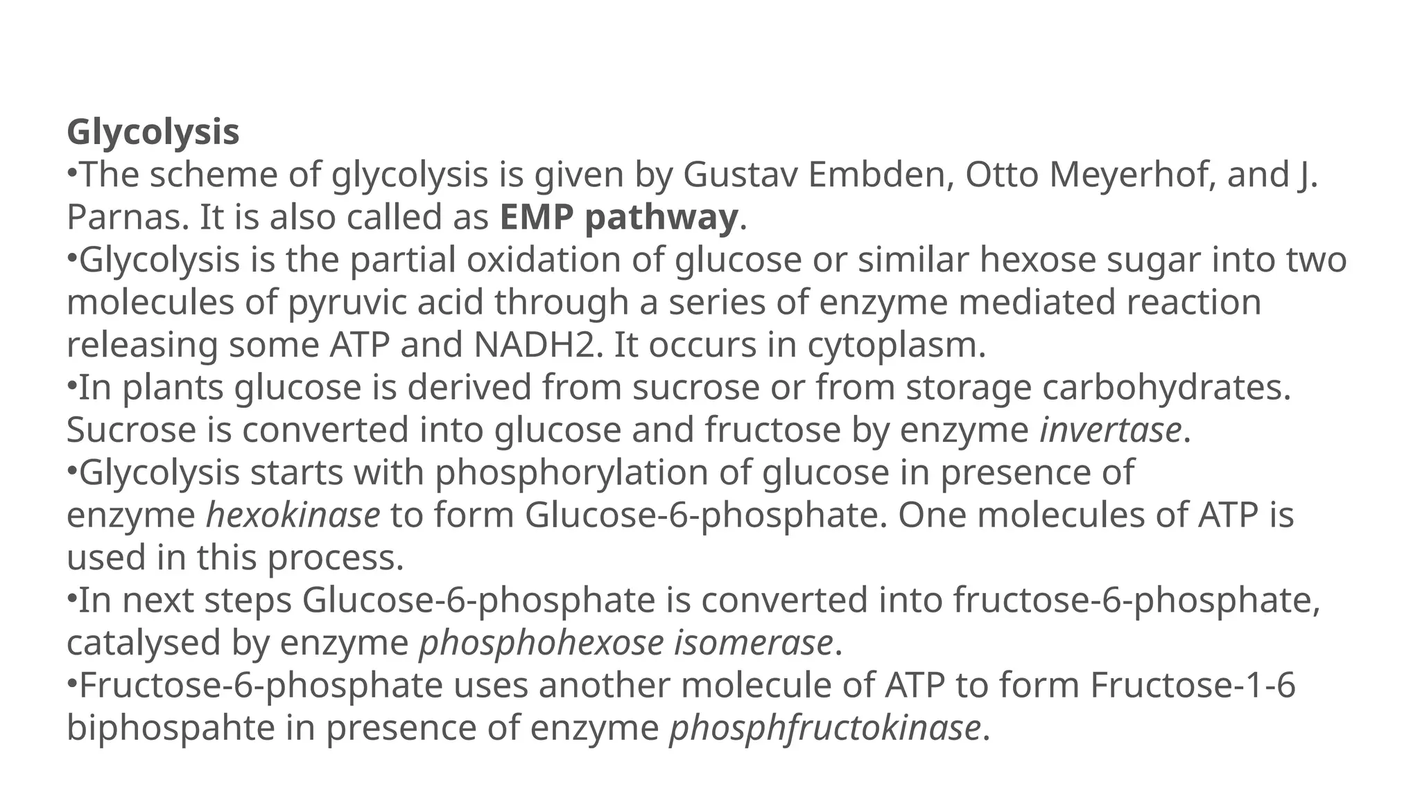 Glycolysis
•The scheme of glycolysis is given by Gustav Embden, Otto Meyerhof, and J.
Parnas. It is also called as EMP pathway.
•Glycolysis is the partial oxidation of glucose or similar hexose sugar into two
molecules of pyruvic acid through a series of enzyme mediated reaction
releasing some ATP and NADH2. It occurs in cytoplasm.
•In plants glucose is derived from sucrose or from storage carbohydrates.
Sucrose is converted into glucose and fructose by enzyme invertase.
•Glycolysis starts with phosphorylation of glucose in presence of
enzyme hexokinase to form Glucose-6-phosphate. One molecules of ATP is
used in this process.
•In next steps Glucose-6-phosphate is converted into fructose-6-phosphate,
catalysed by enzyme phosphohexose isomerase.
•Fructose-6-phosphate uses another molecule of ATP to form Fructose-1-6
biphospahte in presence of enzyme phosphfructokinase.
 