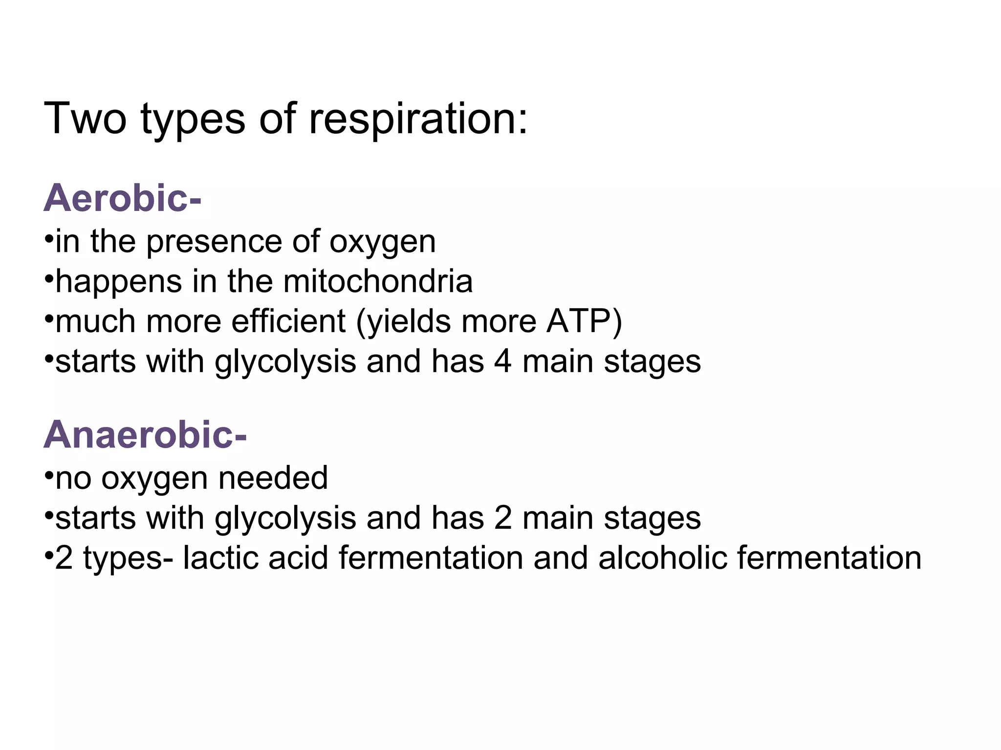 Two types of respiration: Aerobic- in the presence of oxygen happens in the mitochondria much more efficient (yields more ATP) starts with glycolysis and has 4 main stages Anaerobic- no oxygen needed starts with glycolysis and has 2 main stages 2 types- lactic acid fermentation and alcoholic fermentation 