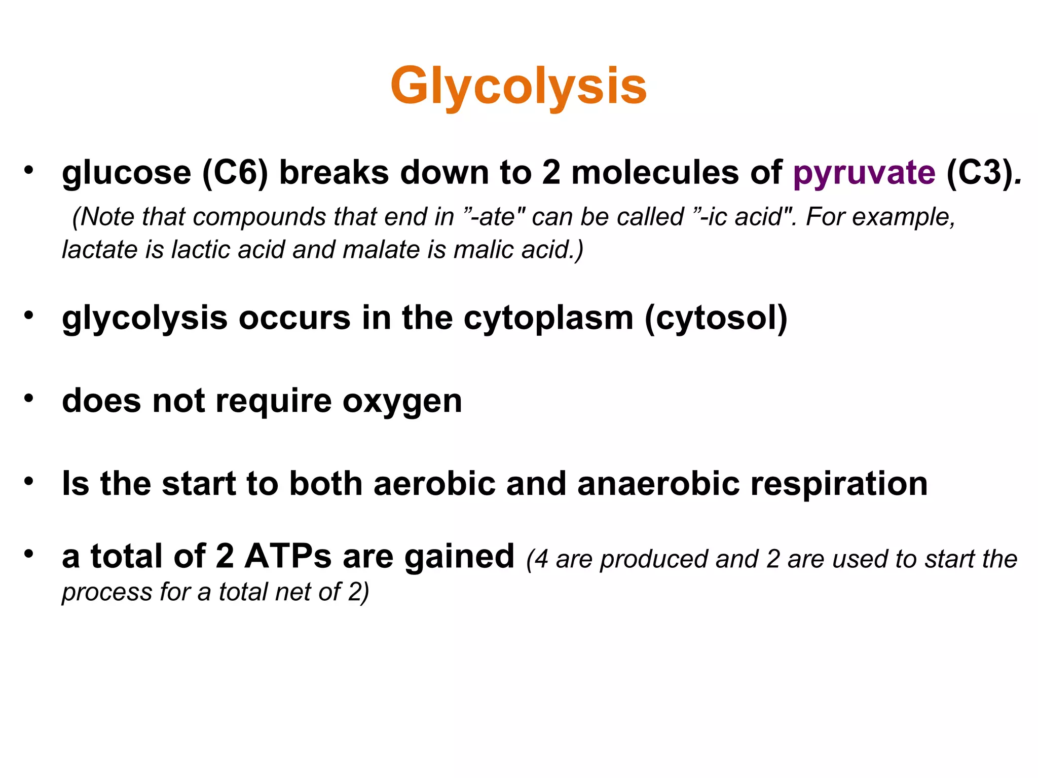 glucose (C6) breaks down to 2 molecules of  pyruvate  (C3) .  (Note that compounds that end in ”-ate&quot; can be called ”-ic acid&quot;. For example, lactate is lactic acid and malate is malic acid.) glycolysis occurs in the cytoplasm (cytosol)  does not require oxygen Is the start to both aerobic and anaerobic respiration a total of 2 ATPs are gained  (4 are produced and 2 are used to start the process for a total net of 2) Glycolysis 