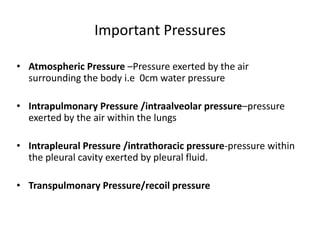 Important Pressures
• Atmospheric Pressure –Pressure exerted by the air
surrounding the body i.e 0cm water pressure
• Intrapulmonary Pressure /intraalveolar pressure–pressure
exerted by the air within the lungs
• Intrapleural Pressure /intrathoracic pressure-pressure within
the pleural cavity exerted by pleural fluid.
• Transpulmonary Pressure/recoil pressure
 