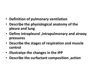 • Definition of pulmonary ventilation
• Describe the physiological anatomy of the
pleura and lung
• Define intrapleural ,intrapulmonary and airway
pressures
• Describe the stages of respiration and muscle
control
• Illustratye the changes in the IPP
• Describe the surfactant composition ,action
 