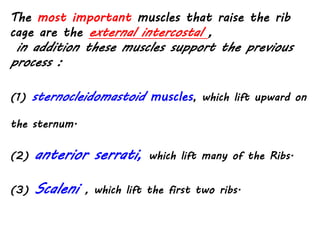 (1) sternocleidomastoid muscles, which lift upward on
the sternum.
(2) anterior serrati, which lift many of the Ribs.
(3) Scaleni , which lift the first two ribs.
The most important muscles that raise the rib
cage are the external intercostal ,
in addition these muscles support the previous
process :
 