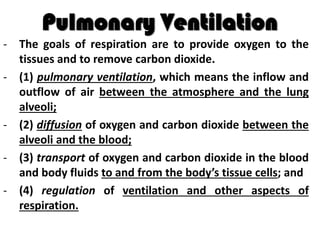 Pulmonary Ventilation
- The goals of respiration are to provide oxygen to the
tissues and to remove carbon dioxide.
- (1) pulmonary ventilation, which means the inflow and
outflow of air between the atmosphere and the lung
alveoli;
- (2) diffusion of oxygen and carbon dioxide between the
alveoli and the blood;
- (3) transport of oxygen and carbon dioxide in the blood
and body fluids to and from the body’s tissue cells; and
- (4) regulation of ventilation and other aspects of
respiration.
 