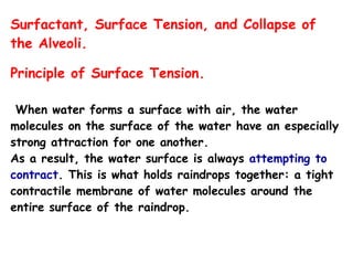 Surfactant, Surface Tension, and Collapse of
the Alveoli.
Principle of Surface Tension.
When water forms a surface with air, the water
molecules on the surface of the water have an especially
strong attraction for one another.
As a result, the water surface is always attempting to
contract. This is what holds raindrops together: a tight
contractile membrane of water molecules around the
entire surface of the raindrop.
 