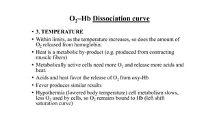 O2–Hb Dissociation curve
• 3. TEMPERATURE
• Within limits, as the temperature increases, so does the amount of
O2 released from hemoglobin.
• Heat is a metabolic by-product (e.g. produced from contracting
muscle fibers)
• Metabolically active cells need more O2 and release more acids and
heat.
• Acids and heat favor the release of O2 from oxy-Hb
• Fever produces similar results
• Hypothermia (lowered body temperature) cell metabolism slows,
less O2 used by cells, so O2 remains bound to Hb (left shift
saturation curve)
 