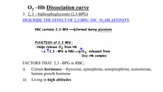 O2 –Hb Dissociation curve
3. 2, 3 – biphosphoglycerate (2,3-BPG)
DESCRIBE THE EFFECT OF 2,3-BPG ON O2-Hb AFFINITY.
FACTORS THAT 2,3 –BPG in RBC;
i) Certain hormones – thyroxine, epinephrine, norepinephrine, testosterone,
human growth hormone
ii) Living in high altitudes
 