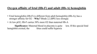 Oxygen affinity of fetal (Hb-F) and adult (Hb-A) hemoglobin
• Fetal hemoglobin (Hb-F) is different from adult hemoglobin (Hb-A); has a
stronger affinity for O2 – Why? Binds 2,3,BPG less strongly
• At low pO2, Hb-F carries 30% more O2 than maternal Hb-A
Significance: Maternal blood in placenta is quite low. If this special fetal
hemglobin existed, the fetus could suffer hypoxia
 