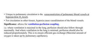 • Unique to pulmonary circulation is the vasoconstriction of pulmonary blood vessels at
hypoxia (low O2 level).
• For circulation in other tissues, hypoxia cause vasodilatation of the blood vessels.
Significance: allows for ventilation-perfusion coupling.
i.e. where ventilation is maximal in the lung, perfusion should also follow through
maximally. And where ventilation in the lung is minimal, perfusion should also be
reduced proportionately. This is to ensure efficient gas exchange (Maximal amount of
oxygen is taken up by pulmonary capillaries).
 