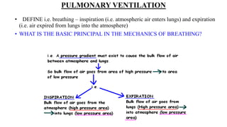 PULMONARY VENTILATION
• DEFINE i.e. breathing – inspiration (i.e. atmospheric air enters lungs) and expiration
(i.e. air expired from lungs into the atmosphere)
• WHAT IS THE BASIC PRINCIPAL IN THE MECHANICS OF BREATHING?
 