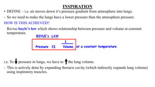 INSPIRATION
• DEFINE – i.e. air moves down it’s pressure gradient from atmosphere into lungs.
- So we need to make the lungs have a lower pressure than the atmosphere pressure.
HOW IS THIS ACHIEVED?
Revise boyle’s law which shows relationship between pressure and volume at constant
temperature.
i.e. To pressure in lungs, we have to the lung volume.
- This is actively done by expanding thoracic cavity (which indirectly expands lung volume)
using inspiratory muscles.
 
