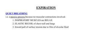 EXPIRATION
QUIET BREATHING
i.e. a passive process because no muscular contractions involved.
1. INSPIRATORY MUSCLES are RELAX
2. ELASTIC RECOIL of chest wall and lungs
3. Inward pull of surface tension due to film of alveolar fluid
 