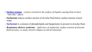 • Surface tension – is force exerted on the surface of liquids causing them to have
“skin-like” effect(
- Surfactant reduces surface tension of alveolar fluid below surface tension of pure
water.
- Surfactant is a mixture of phospholipids and lipoproteins in present in alveolar fluid.
- Respiratory distress syndrome – deficiency of surfactant, surface tension of alveolar
fluid increase, so many alveoli collapse at end of relaxation
 