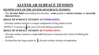 ALVEOLAR SURFACE TENSION
SIGNIFICANCE OF THE ALVEOLAR SURFACE TENSION;
- The alveolar fluid surrounding the alveolus, produces surface tension, an inwardly
directed force.
(ROLE OF SURFACE TENSION AT EXPIRATION)
- Alveolar surface tension is a major component of lung elastic recoil.
EFFECT: It assists in the size of alveoli during expiration.
(ROLE OF SURFACE TENSION AT INSPIRATION)
- Alveolar surface tension is undesirable because it increases the work of inflating the
alveolar.
- So therefore the lungs needs to alveolar surface tension at inspiration
 
