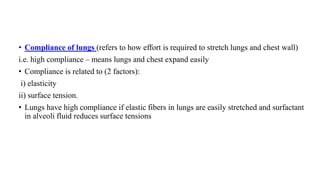 • Compliance of lungs (refers to how effort is required to stretch lungs and chest wall)
i.e. high compliance – means lungs and chest expand easily
• Compliance is related to (2 factors):
i) elasticity
ii) surface tension.
• Lungs have high compliance if elastic fibers in lungs are easily stretched and surfactant
in alveoli fluid reduces surface tensions
 