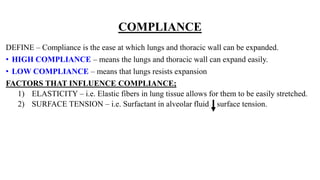 COMPLIANCE
DEFINE – Compliance is the ease at which lungs and thoracic wall can be expanded.
• HIGH COMPLIANCE – means the lungs and thoracic wall can expand easily.
• LOW COMPLIANCE – means that lungs resists expansion
FACTORS THAT INFLUENCE COMPLIANCE;
1) ELASTICITY – i.e. Elastic fibers in lung tissue allows for them to be easily stretched.
2) SURFACE TENSION – i.e. Surfactant in alveolar fluid surface tension.
 