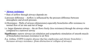 • Airway resistance
• Rate of airflow through airways depends on:
i) pressure difference - Airflow is influenced by the pressure difference between
atmospheric and alveoli pressure.
ii) Resistance - Walls of airways (dimensions) especially bronchioles offer resistance to
normal flow of air into and out of lungs
i.e. larger diameter airways – the air flows freely (less resistance) through the airways when
compared to a narrower airway
Significance: narrow airways (at exhalation and sympathetic stimulation of smooth muscle
of bronchioles) increases resistance to air flow
E.g. Asthma, COPD (complex disease that has emphysema and chronic bronchitis) –
increases airways resistance. (from obstruction or collapse of airways)
 