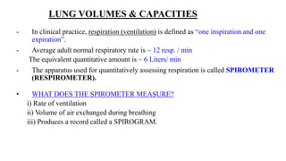 LUNG VOLUMES & CAPACITIES
- In clinical practice, respiration (ventilation) is defined as “one inspiration and one
expiration”.
- Average adult normal respiratory rate is ~ 12 resp. / min
The equivalent quantitative amount is ~ 6 Liters/ min
- The apparatus used for quantitatively assessing respiration is called SPIROMETER
(RESPIROMETER).
• WHAT DOES THE SPIROMETER MEASURE?
i) Rate of ventilation
ii) Volume of air exchanged during breathing
iii) Produces a record called a SPIROGRAM.
 