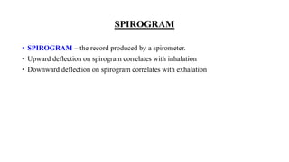 SPIROGRAM
• SPIROGRAM – the record produced by a spirometer.
• Upward deflection on spirogram correlates with inhalation
• Downward deflection on spirogram correlates with exhalation
 
