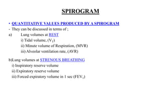 SPIROGRAM
• QUANTITATIVE VALUES PRODUCED BY A SPIROGRAM
- They can be discussed in terms of ;
a) Lung volumes at REST
i) Tidal volume, (VT)
ii) Minute volume of Respiration, (MVR)
iii) Alveolar ventilation rate, (AVR)
b)Lung volumes at STRENOUS BREATHING
i) Inspiratory reserve volume
ii) Expiratory reserve volume
iii) Forced expiratory volume in 1 sec (FEV1)
 