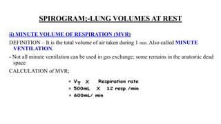 SPIROGRAM;-LUNG VOLUMES AT REST
ii) MINUTE VOLUME OF RESPIRATION (MVR)
DEFINITION – It is the total volume of air taken during 1 min. Also called MINUTE
VENTILATION.
- Not all minute ventilation can be used in gas exchange; some remains in the anatomic dead
space
CALCULATION of MVR;
 