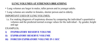 LUNG VOLUMES AT STRENOUS BREATHING
• Lung volumes are larger in males, taller person and in younger adults.
• Lung volumes are smaller in females, shorter person and in elderly.
IMPORTANT USES OF LUNG VOLUMES;
i.e. For making diagnosis of respiratory disease by comparing the individual’s quantitative
volumes and the predicted normal average values for the individual – by gender, height
and age
EXAMPLES;
i) INSPIRATORY RESERVE VOLUME
ii) EXPIRATORY RESERVE VOLUME
iii) FORCED EXPIRATORY VOLUME IN 1 SEC
 
