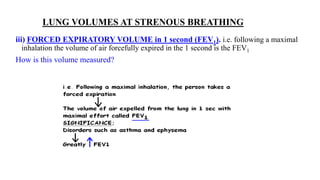 LUNG VOLUMES AT STRENOUS BREATHING
iii) FORCED EXPIRATORY VOLUME in 1 second (FEV1). i.e. following a maximal
inhalation the volume of air forcefully expired in the 1 second is the FEV1
How is this volume measured?
 