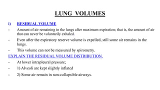 LUNG VOLUMES
i) RESIDUAL VOLUME
- Amount of air remaining in the lungs after maximum expiration; that is, the amount of air
that can never be voluntarily exhaled.
- Even after the expiratory reserve volume is expelled, still some air remains in the
lungs.
- This volume can not be measured by spirometry.
EXPLAIN THE RESIDUAL VOLUME DISTRIBUTION.
- At lower intrapleural pressure;
- 1) Alveoli are kept slightly inflated
- 2) Some air remain in non-collapsible airways.
 