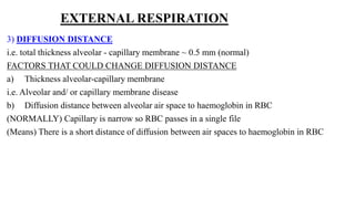 EXTERNAL RESPIRATION
3) DIFFUSION DISTANCE
i.e. total thickness alveolar - capillary membrane ~ 0.5 mm (normal)
FACTORS THAT COULD CHANGE DIFFUSION DISTANCE
a) Thickness alveolar-capillary membrane
i.e. Alveolar and/ or capillary membrane disease
b) Diffusion distance between alveolar air space to haemoglobin in RBC
(NORMALLY) Capillary is narrow so RBC passes in a single file
(Means) There is a short distance of diffusion between air spaces to haemoglobin in RBC
 