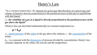 Henry’s Law
"At a constant temperature, the amount of a given gas that dissolves in a given type and
volume of liquid is directly proportional to the partial pressure of that gas in equilibrium
with that liquid.“
i.e. the solubility of a gas in a liquid is directly proportional to the partial pressure of the
gas above the liquid”
•Henry's law can described mathematically (at constant temperature) as
p = kHc
p - partial pressure of the solute in the gas above the solution, c - the concentration of the
solute,
kH - is a constant with the dimensions of pressure divided by concentration. Henry's law
constant, depends on the solute, the solvent and the temperature.
 