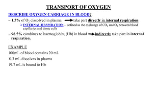 TRANSPORT OF OXYGEN
DESCRIBE OXYGEN CARRIAGE IN BLOOD?
~ 1.5% of O2 dissolved in plasma take part directly in internal respiration
INTERNAL RESPIRATION – defined as the exchange of CO2 and O2 between blood
capillaries and tissue cells
~ 98.5% combines to haemoglobin, (Hb) in blood indirectly take part in internal
respiration.
EXAMPLE
100mL of blood contains 20 mL
0.3 mL dissolves in plasma
19.7 mL is bound to Hb
 
