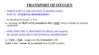 TRANSPORT OF OXYGEN
• WHICH PART OF THE OXYGEN IN BLOOD TAKES
PART IN INTERNAL RESPIRATION?
- O2 dissolved in blood (~1.5%)
i.e. meaning, the 98.5% of O2 bounded to Hb is NOT freely available for internal
respiration.
• HOW DOES THE O2-BOUNDED TO Hb(Oxy-Hb complex)
BE MADE AVAILABLE FOR INTERNAL RESPIRATION?
i.e. If pO2 is high more O2 is bounded to Hb
If pO2 is low O2 is released from OxyHb complex
 